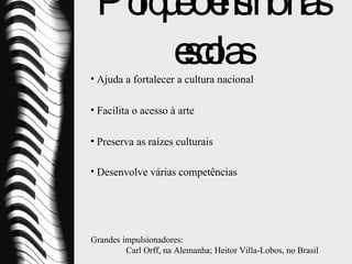 Porquê o ensino nas escolas Ajuda a fortalecer a cultura nacional Facilita o acesso à arte Preserva as raízes culturais  Desenvolve várias competências   Grandes impulsionadores:  Carl Orff, na Alemanha;   Heitor Villa-Lobos, no Brasil 