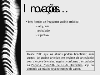 Inovações… Três formas de frequentar ensino artístico: - integrado - articulado - supletivo Desde 2003 que os alunos podem beneficiar, sem custos, de ensino artístico em regime de articulação com a escola de ensino regular, conforme o estipulado na  Portaria 1550/2002 de 16 de Dezembro , seja no domínio da música seja no campo da dança. 