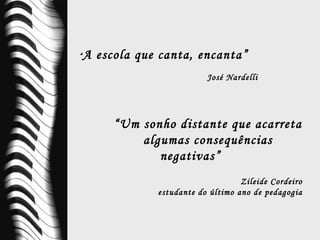 “ A escola que canta, encanta” José Nardelli “ Um sonho distante que acarreta algumas consequências negativas” Zileide Cordeiro estudante do último ano de pedagogia 