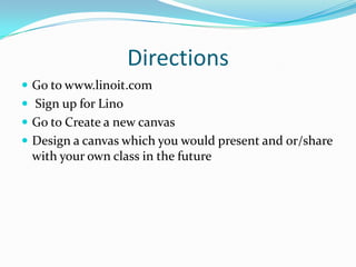 Directions
 Go to www.linoit.com
 Sign up for Lino
 Go to Create a new canvas
 Design a canvas which you would present and or/share
 with your own class in the future
 