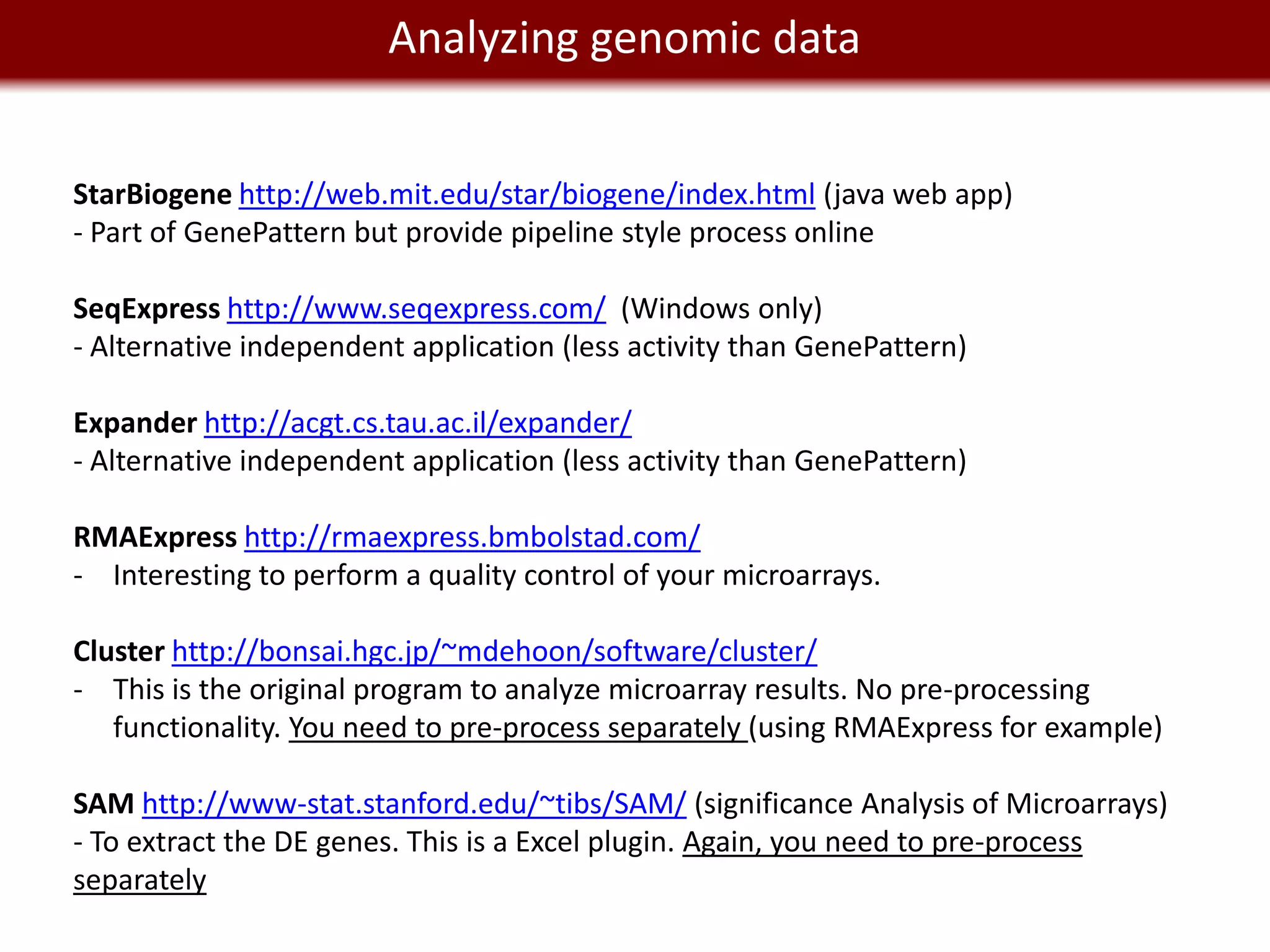 We live in a Big Data worlddata
              Analyzing genomic


StarBiogene http://web.mit.edu/star/biogene/index.html (java web app)
- Part of GenePattern but provide pipeline style process online

SeqExpress http://www.seqexpress.com/ (Windows only)
- Alternative independent application (less activity than GenePattern)

Expander http://acgt.cs.tau.ac.il/expander/
- Alternative independent application (less activity than GenePattern)

RMAExpress http://rmaexpress.bmbolstad.com/
- Interesting to perform a quality control of your microarrays.

Cluster http://bonsai.hgc.jp/~mdehoon/software/cluster/
- This is the original program to analyze microarray results. No pre-processing
   functionality. You need to pre-process separately (using RMAExpress for example)

SAM http://www-stat.stanford.edu/~tibs/SAM/ (significance Analysis of Microarrays)
- To extract the DE genes. This is a Excel plugin. Again, you need to pre-process
separately
 