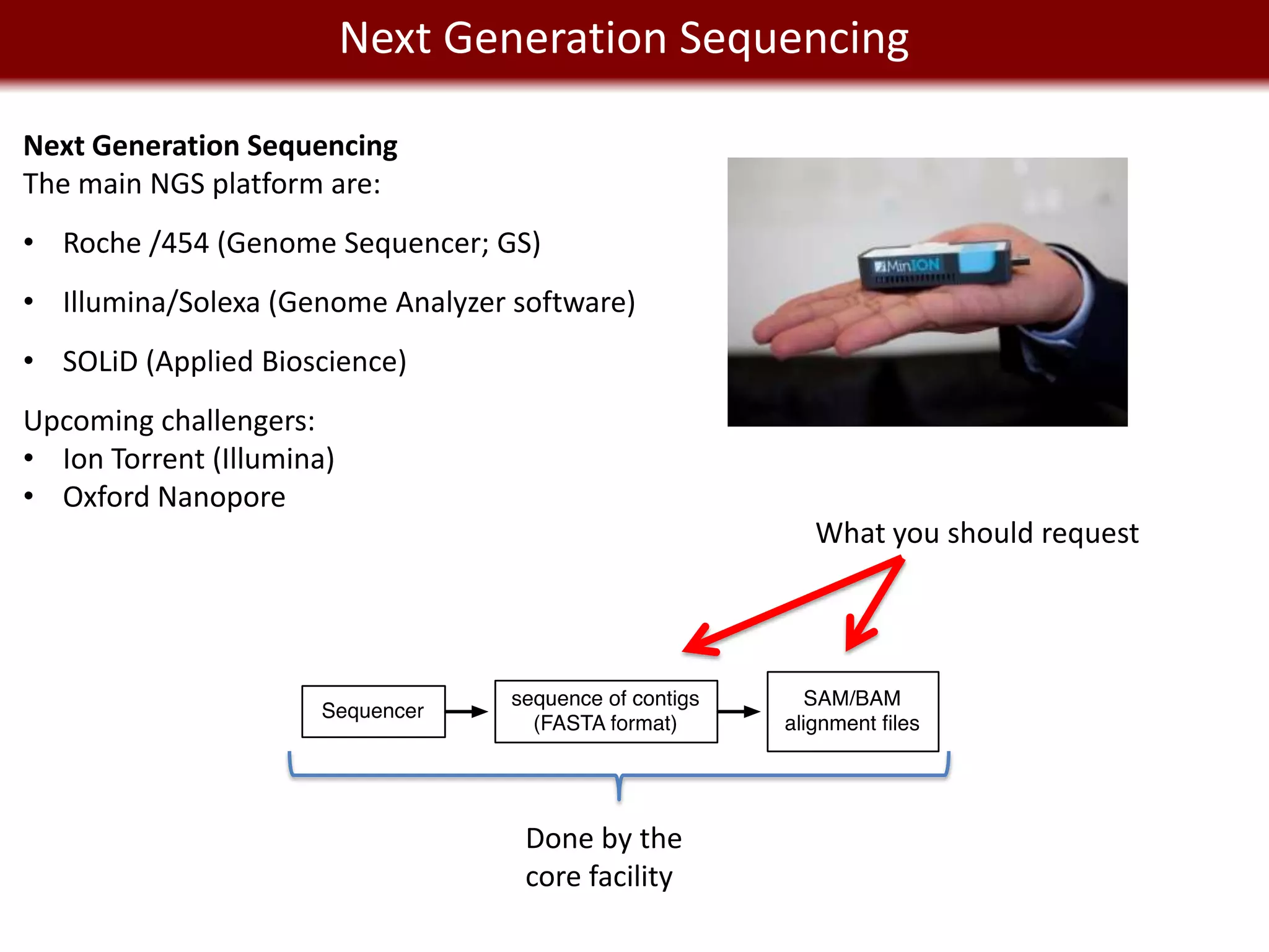 Next Generation Sequencing
      We live in a Big Data world
Next Generation Sequencing
The main NGS platform are:
• Roche /454 (Genome Sequencer; GS)
• Illumina/Solexa (Genome Analyzer software)
• SOLiD (Applied Bioscience)
Upcoming challengers:
• Ion Torrent (Illumina)
• Oxford Nanopore
                                                    What you should request




                                    Done by the
                                    core facility
 