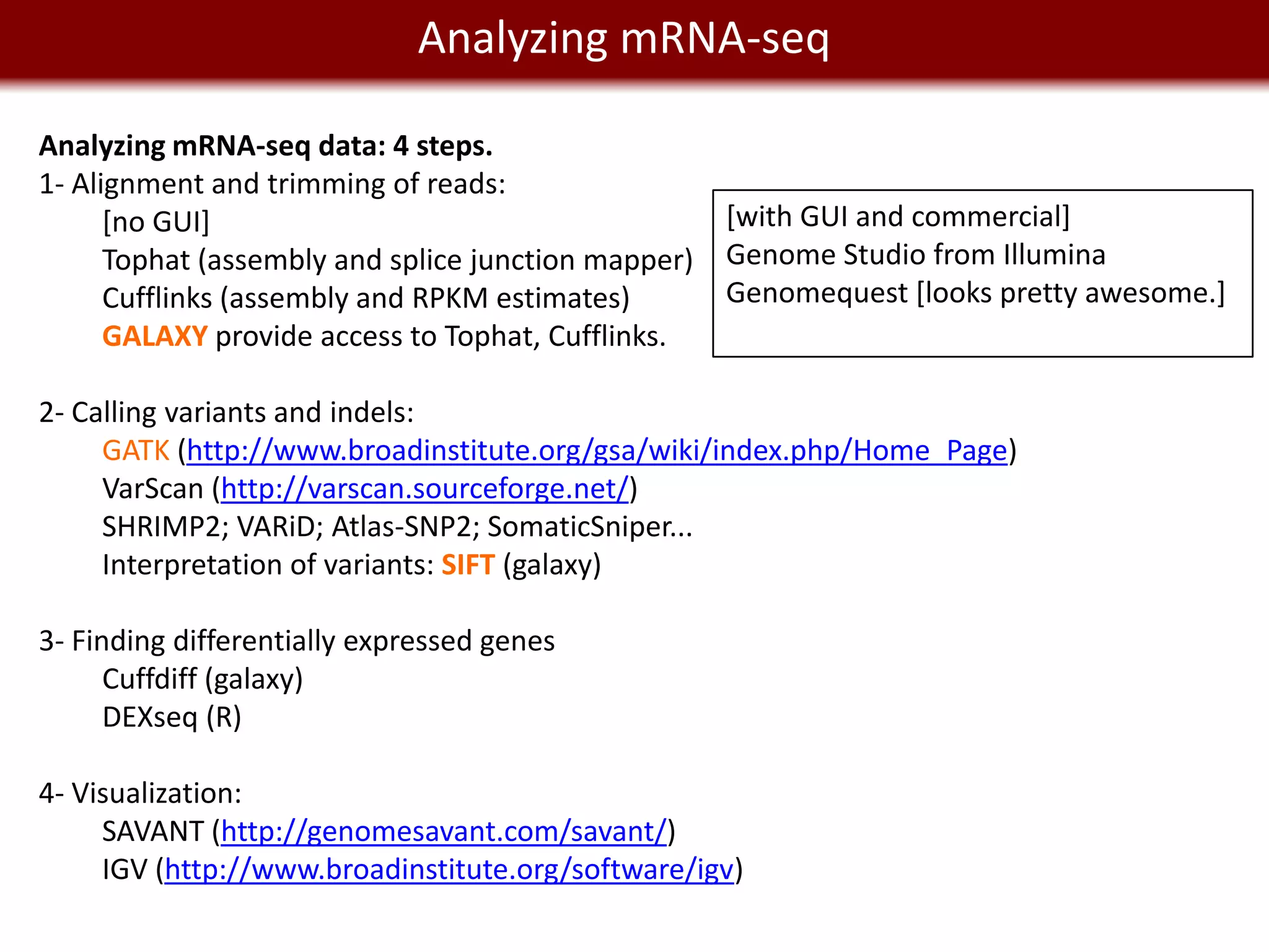 Analyzing mRNA-seq
     We live in a Big Data world
Analyzing mRNA-seq data: 4 steps.
1- Alignment and trimming of reads:
      [no GUI]                                       [with GUI and commercial]
      Tophat (assembly and splice junction mapper)   Genome Studio from Illumina
      Cufflinks (assembly and RPKM estimates)        Genomequest [looks pretty awesome.]
      GALAXY provide access to Tophat, Cufflinks.

2- Calling variants and indels:
     GATK (http://www.broadinstitute.org/gsa/wiki/index.php/Home_Page)
     VarScan (http://varscan.sourceforge.net/)
     SHRIMP2; VARiD; Atlas-SNP2; SomaticSniper...
     Interpretation of variants: SIFT (galaxy)

3- Finding differentially expressed genes
      Cuffdiff (galaxy)
      DEXseq (R)

4- Visualization:
     SAVANT (http://genomesavant.com/savant/)
     IGV (http://www.broadinstitute.org/software/igv)
 