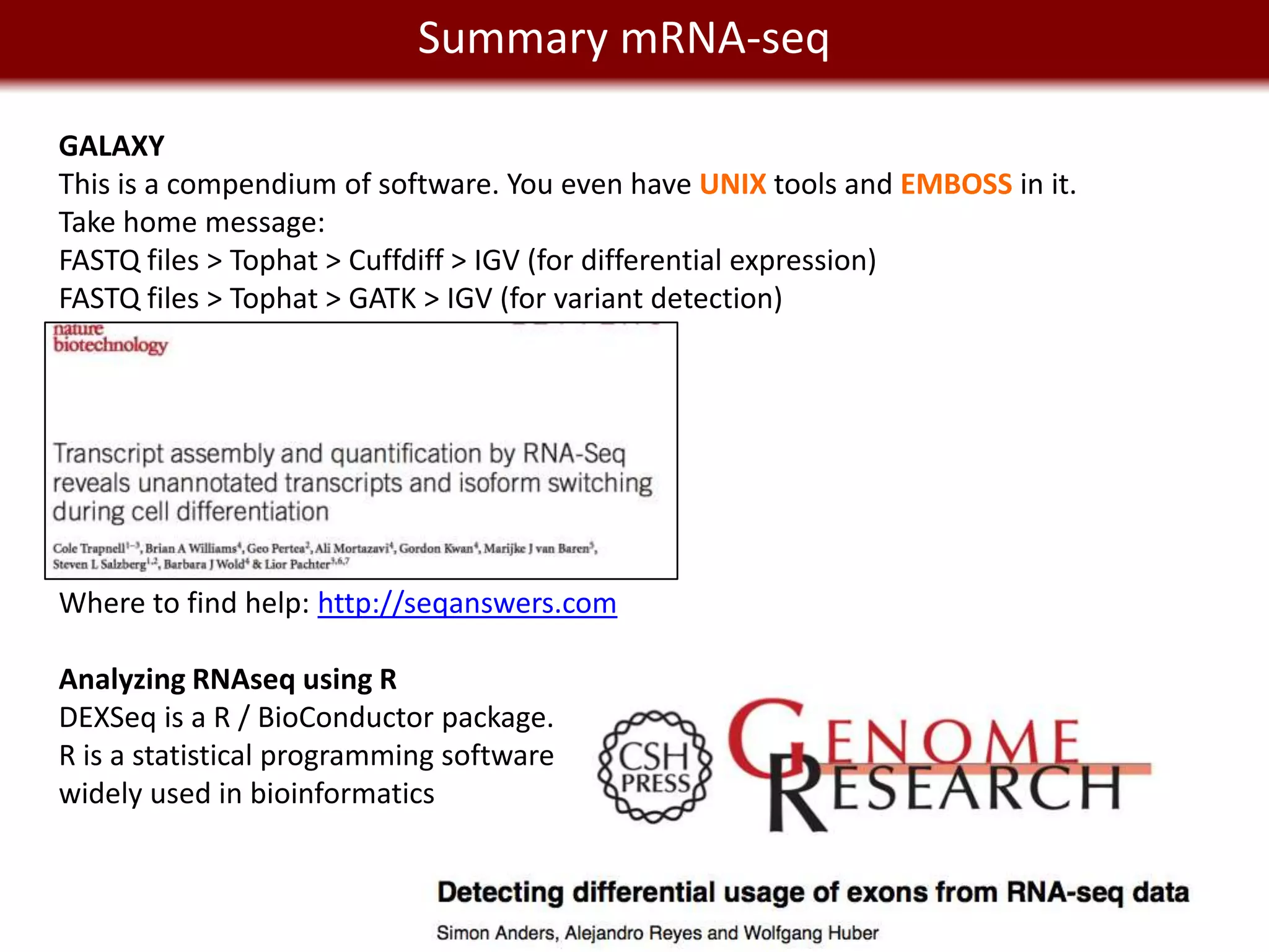 Summary mRNA-seq
    We live in a Big Data world
GALAXY
This is a compendium of software. You even have UNIX tools and EMBOSS in it.
Take home message:
FASTQ files > Tophat > Cuffdiff > IGV (for differential expression)
FASTQ files > Tophat > GATK > IGV (for variant detection)




Where to find help: http://seqanswers.com

Analyzing RNAseq using R
DEXSeq is a R / BioConductor package.
R is a statistical programming software
widely used in bioinformatics
 