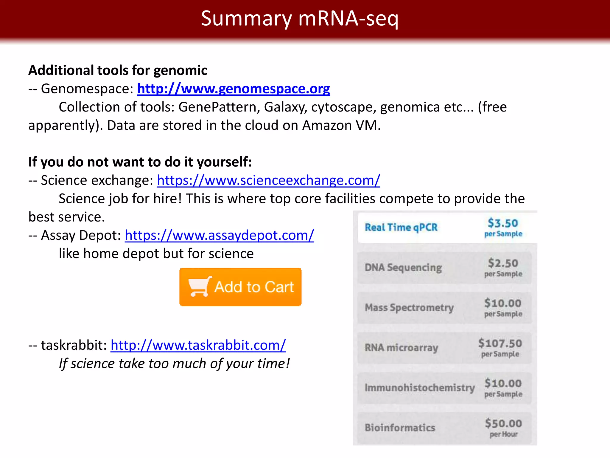 Summary mRNA-seq
    We live in a Big Data world
Additional tools for genomic
-- Genomespace: http://www.genomespace.org
     Collection of tools: GenePattern, Galaxy, cytoscape, genomica etc... (free
apparently). Data are stored in the cloud on Amazon VM.

If you do not want to do it yourself:
-- Science exchange: https://www.scienceexchange.com/
      Science job for hire! This is where top core facilities compete to provide the
best service.
-- Assay Depot: https://www.assaydepot.com/
      like home depot but for science




-- taskrabbit: http://www.taskrabbit.com/
      If science take too much of your time!
 