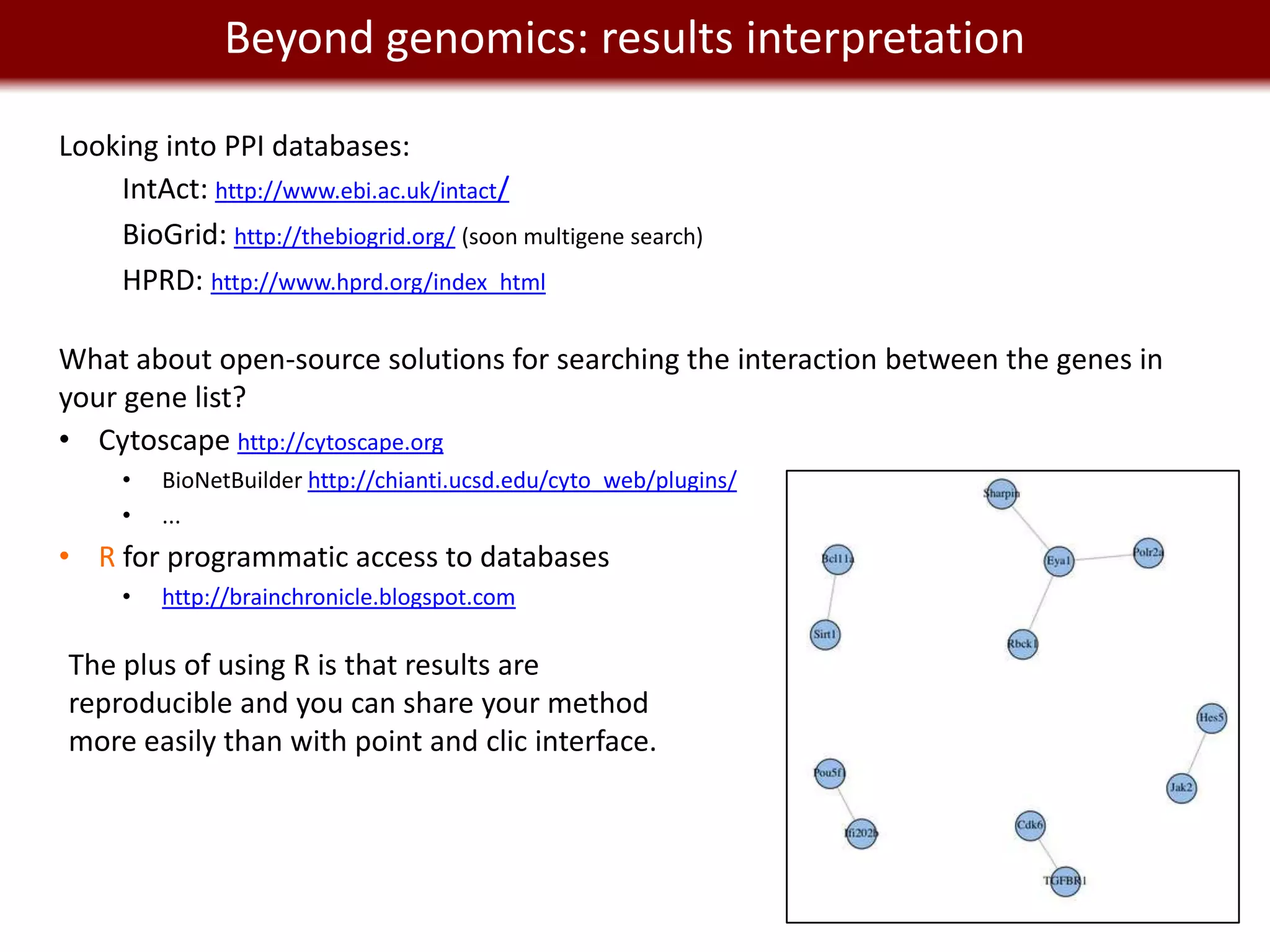 Beyond genomics: results interpretation
    We live in a Big Data world
Looking into PPI databases:
    IntAct: http://www.ebi.ac.uk/intact/
    BioGrid: http://thebiogrid.org/ (soon multigene search)
    HPRD: http://www.hprd.org/index_html

What about open-source solutions for searching the interaction between the genes in
your gene list?
• Cytoscape http://cytoscape.org
     •   BioNetBuilder http://chianti.ucsd.edu/cyto_web/plugins/
     •   ...
• R for programmatic access to databases
     •   http://brainchronicle.blogspot.com

The plus of using R is that results are
reproducible and you can share your method
more easily than with point and clic interface.
 