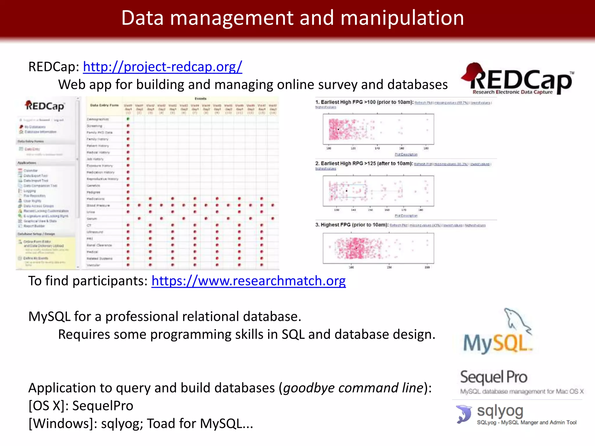 We live in management and manipulation
         Data a Big Data world

REDCap: http://project-redcap.org/
    Web app for building and managing online survey and databases




To find participants: https://www.researchmatch.org

MySQL for a professional relational database.
   Requires some programming skills in SQL and database design.


Application to query and build databases (goodbye command line):
[OS X]: SequelPro
[Windows]: sqlyog; Toad for MySQL...
 