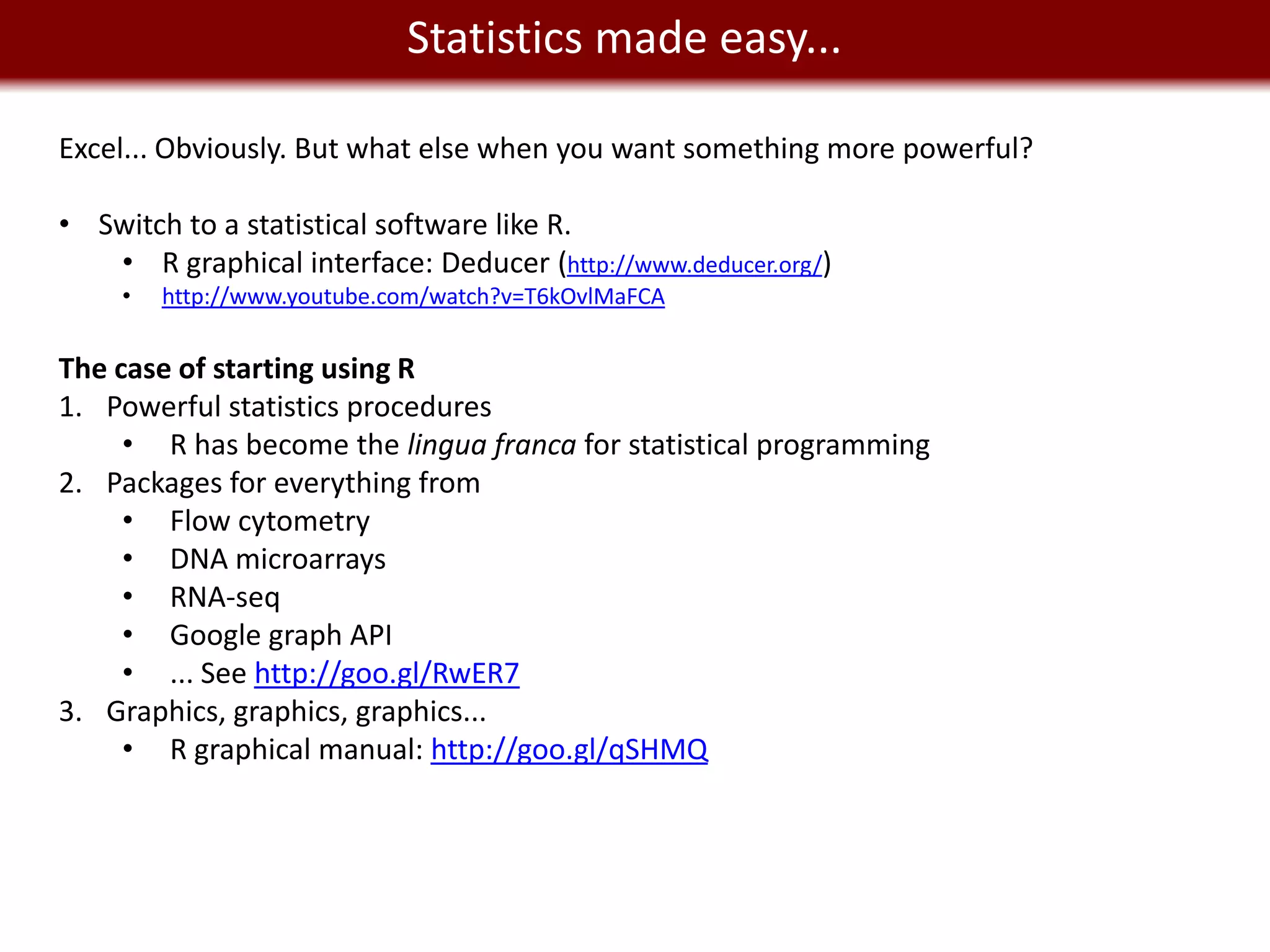 We live in a Statistics made easy...
                 Big Data world
Excel... Obviously. But what else when you want something more powerful?

• Switch to a statistical software like R.
   • R graphical interface: Deducer (http://www.deducer.org/)
     •   http://www.youtube.com/watch?v=T6kOvlMaFCA


The case of starting using R
1. Powerful statistics procedures
     • R has become the lingua franca for statistical programming
2. Packages for everything from
     • Flow cytometry
     • DNA microarrays
     • RNA-seq
     • Google graph API
     • ... See http://goo.gl/RwER7
3. Graphics, graphics, graphics...
     • R graphical manual: http://goo.gl/qSHMQ
 