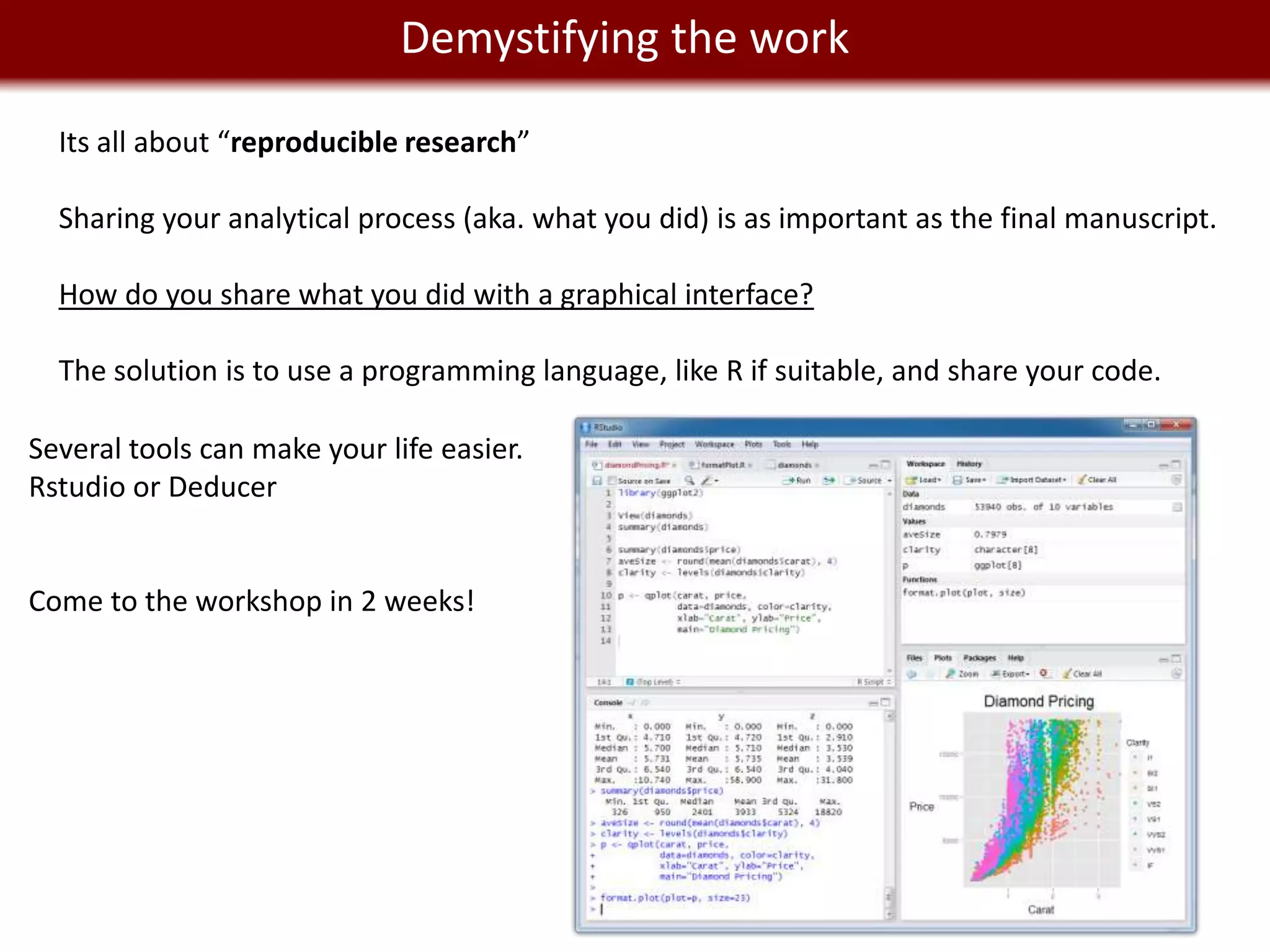 We live in aDemystifying the work
                   Big Data world
  Its all about “reproducible research”

  Sharing your analytical process (aka. what you did) is as important as the final manuscript.

  How do you share what you did with a graphical interface?

  The solution is to use a programming language, like R if suitable, and share your code.

Several tools can make your life easier.
Rstudio or Deducer


Come to the workshop in 2 weeks!
 