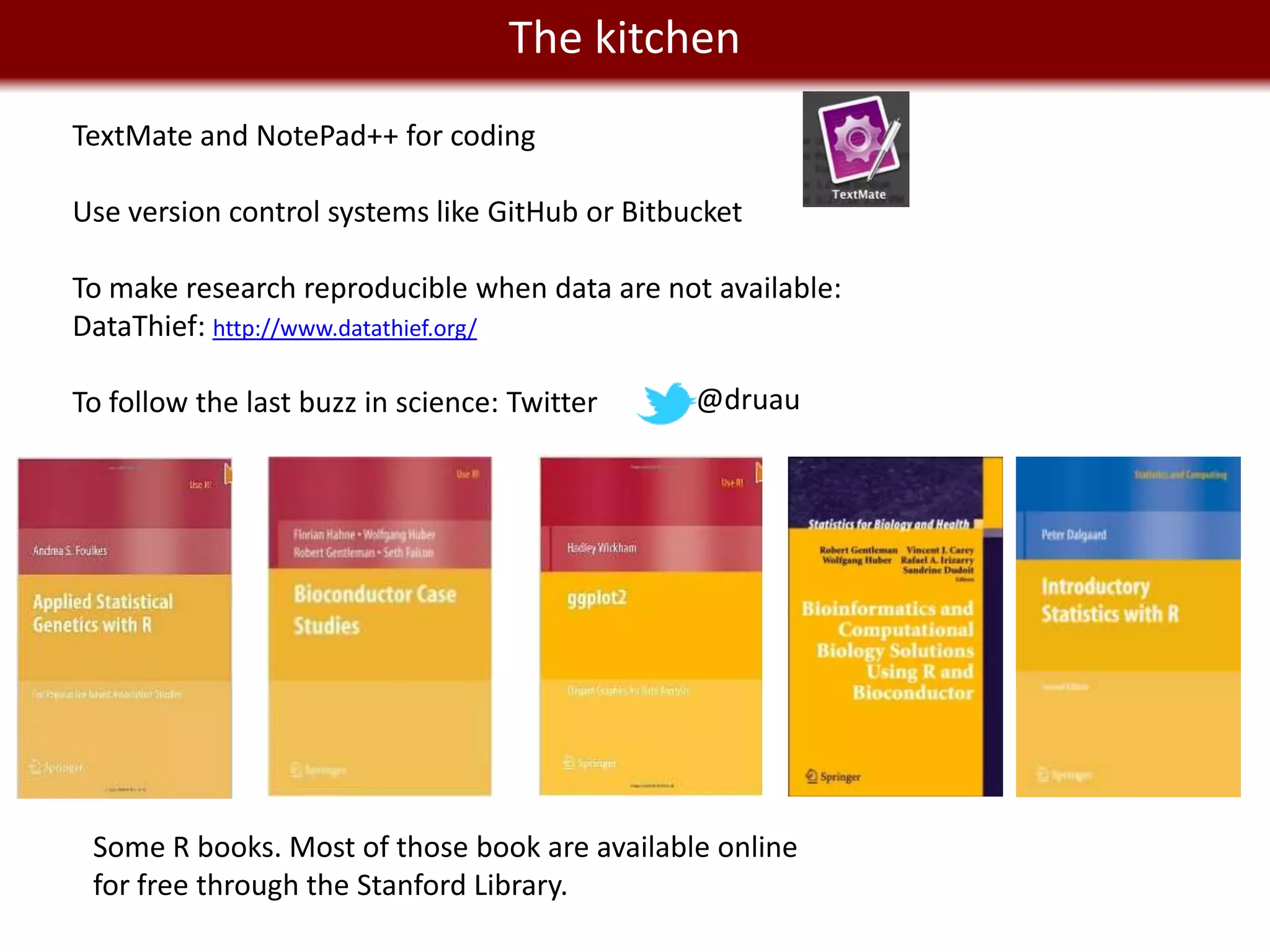 We live in a Big The kitchen
                    Data world
TextMate and NotePad++ for coding

Use version control systems like GitHub or Bitbucket

To make research reproducible when data are not available:
DataThief: http://www.datathief.org/

To follow the last buzz in science: Twitter     @druau




 Some R books. Most of those book are available online
 for free through the Stanford Library.
 