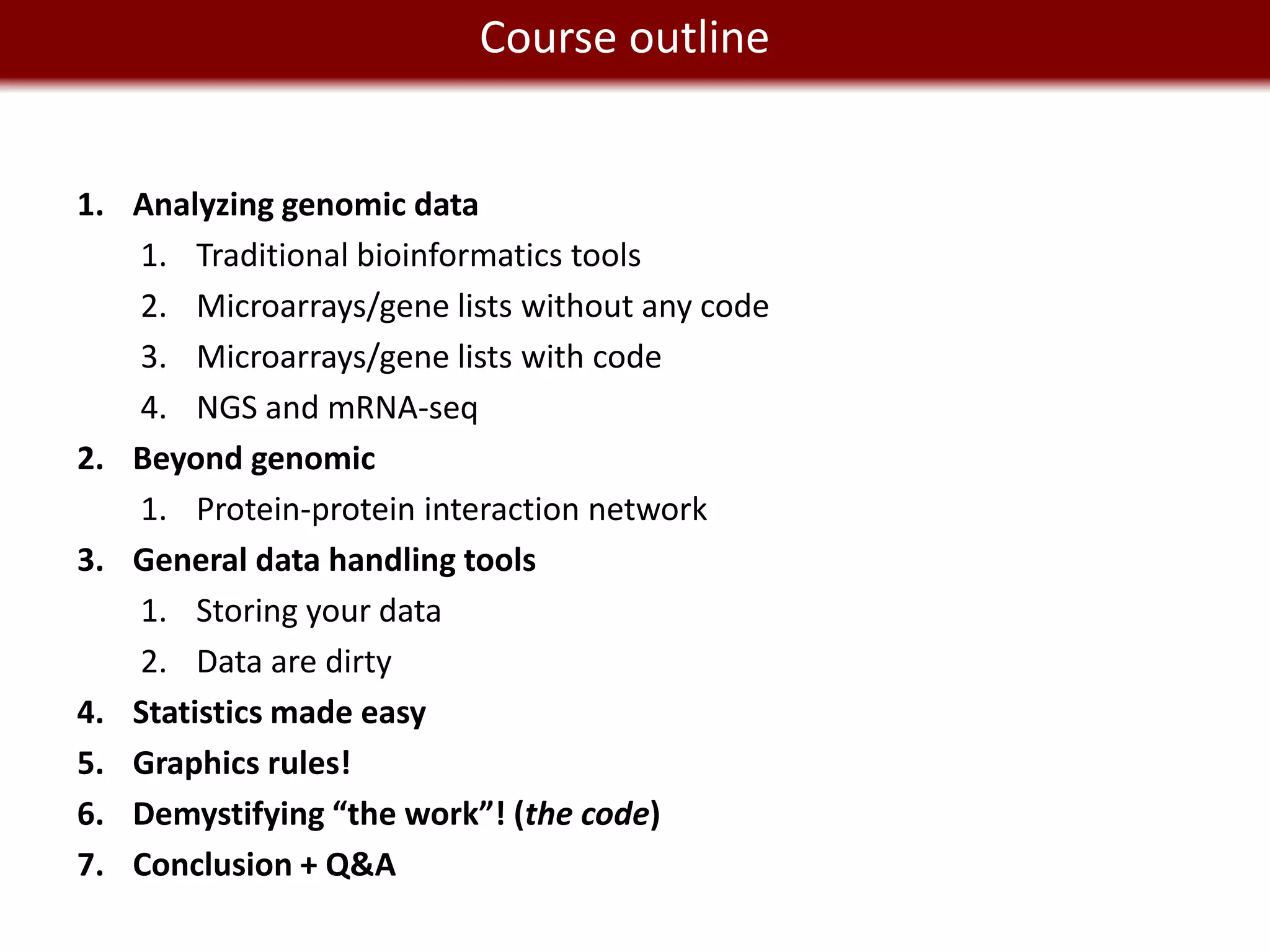 We live in a Big Dataoutline
                 Course world


1. Analyzing genomic data
   1. Traditional bioinformatics tools
   2. Microarrays/gene lists without any code
   3. Microarrays/gene lists with code
   4. NGS and mRNA-seq
2. Beyond genomic
   1. Protein-protein interaction network
3. General data handling tools
   1. Storing your data
   2. Data are dirty
4. Statistics made easy
5. Graphics rules!
6. Demystifying “the work”! (the code)
7. Conclusion + Q&A
 