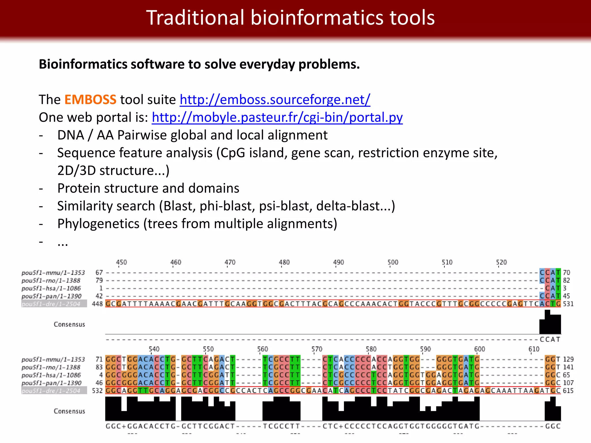 We live in a Big Data world tools
          Traditional bioinformatics
Bioinformatics software to solve everyday problems.

The EMBOSS tool suite http://emboss.sourceforge.net/
One web portal is: http://mobyle.pasteur.fr/cgi-bin/portal.py
- DNA / AA Pairwise global and local alignment
- Sequence feature analysis (CpG island, gene scan, restriction enzyme site,
  2D/3D structure...)
- Protein structure and domains
- Similarity search (Blast, phi-blast, psi-blast, delta-blast...)
- Phylogenetics (trees from multiple alignments)
- ...
 