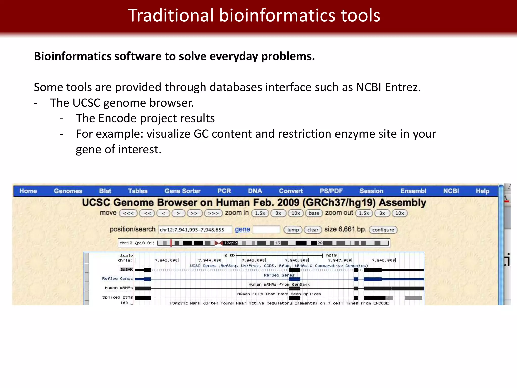We live in a Big Data world tools
          Traditional bioinformatics
Bioinformatics software to solve everyday problems.

Some tools are provided through databases interface such as NCBI Entrez.
- The UCSC genome browser.
   - The Encode project results
   - For example: visualize GC content and restriction enzyme site in your
       gene of interest.
 