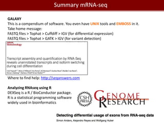 Summary mRNA-seq
    We live in a Big Data world
GALAXY
This is a compendium of software. You even have UNIX tools and EMBOSS in it.
Take home message:
FASTQ files > Tophat > Cuffdiff > IGV (for differential expression)
FASTQ files > Tophat > GATK > IGV (for variant detection)




Where to find help: http://seqanswers.com

Analyzing RNAseq using R
DEXSeq is a R / BioConductor package.
R is a statistical programming software
widely used in bioinformatics
 