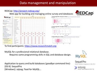 We live in management and manipulation
         Data a Big Data world

REDCap: http://project-redcap.org/
    Web app for building and managing online survey and databases




To find participants: https://www.researchmatch.org

MySQL for a professional relational database.
   Requires some programming skills in SQL and database design.


Application to query and build databases (goodbye command line):
[OS X]: SequelPro
[Windows]: sqlyog; Toad for MySQL...
 