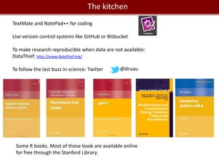 We live in a Big The kitchen
                    Data world
TextMate and NotePad++ for coding

Use version control systems like GitHub or Bitbucket

To make research reproducible when data are not available:
DataThief: http://www.datathief.org/

To follow the last buzz in science: Twitter     @druau




 Some R books. Most of those book are available online
 for free through the Stanford Library.
 