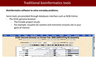 We live in a Big Data world tools
          Traditional bioinformatics
Bioinformatics software to solve everyday problems.

Some tools are provided through databases interface such as NCBI Entrez.
- The UCSC genome browser.
   - The Encode project results
   - For example: visualize GC content and restriction enzyme site in your
       gene of interest.
 