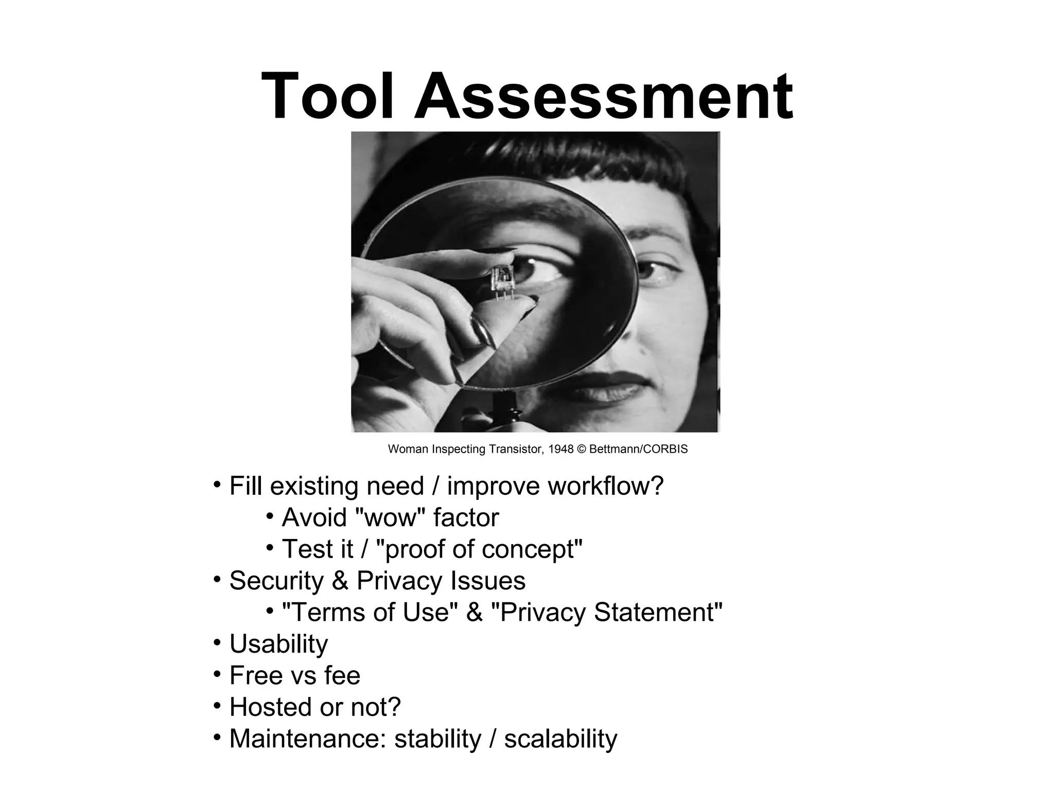 Tool Assessment Woman Inspecting Transistor, 1948 © Bettmann/CORBIS   Fill existing need / improve workflow?  Avoid "wow" factor  Test it / "proof of concept"  Security & Privacy Issues  "Terms of Use" & "Privacy Statement"  Usability  Free vs fee  Hosted or not?  Maintenance: stability / scalability  