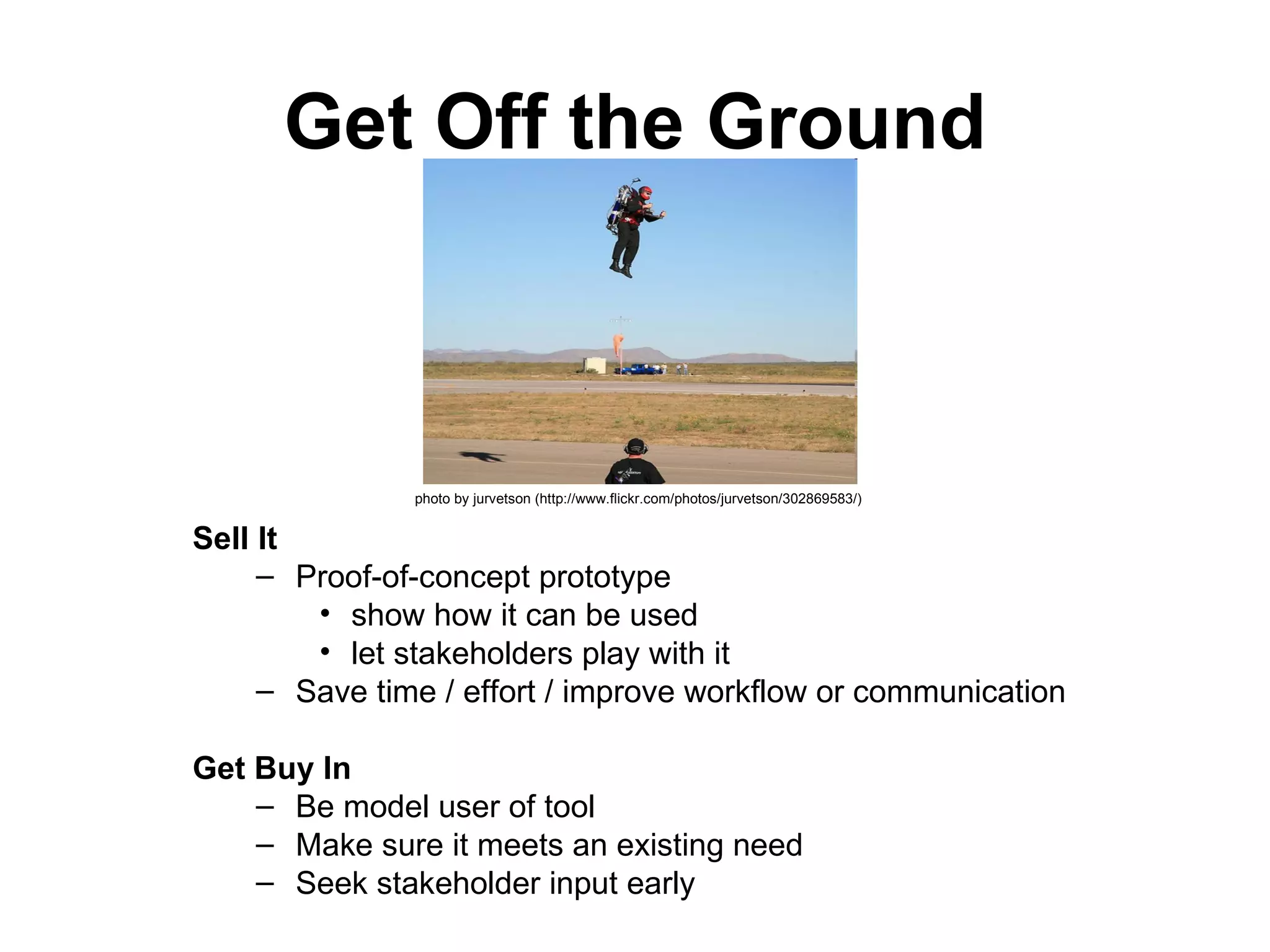 Get Off the Ground Sell It   Proof-of-concept prototype  show how it can be used  let stakeholders play with it  Save time / effort / improve workflow or communication    Get Buy In   Be model user of tool  Make sure it meets an existing need  Seek stakeholder input early photo by jurvetson (http://www.flickr.com/photos/jurvetson/302869583/)   