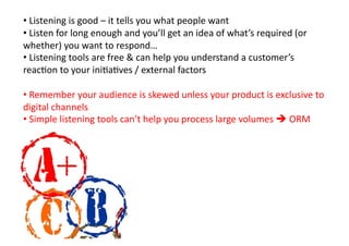 • 	
  Listening	
  is	
  good	
  –	
  it	
  tells	
  you	
  what	
  people	
  want	
  
• 	
  Listen	
  for	
  long	
  enough	
  and	
  you’ll	
  get	
  an	
  idea	
  of	
  what’s	
  required	
  (or	
  
whether)	
  you	
  want	
  to	
  respond…	
  
• 	
  Listening	
  tools	
  are	
  free	
  &	
  can	
  help	
  you	
  understand	
  a	
  customer’s	
  
reacKon	
  to	
  your	
  iniKaKves	
  /	
  external	
  factors	
  

• 	
  Remember	
  your	
  audience	
  is	
  skewed	
  unless	
  your	
  product	
  is	
  exclusive	
  to	
  
digital	
  channels	
  
• 	
  Simple	
  listening	
  tools	
  can’t	
  help	
  you	
  process	
  large	
  volumes	
  	
  ORM	
  
 