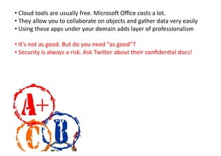 • 	
  Cloud	
  tools	
  are	
  usually	
  free.	
  Microsoj	
  Oﬃce	
  costs	
  a	
  lot.	
  
• 	
  They	
  allow	
  you	
  to	
  collaborate	
  on	
  objects	
  and	
  gather	
  data	
  very	
  easily	
  
• 	
  Using	
  these	
  apps	
  under	
  your	
  domain	
  adds	
  layer	
  of	
  professionalism	
  	
  

• 	
  It’s	
  not	
  as	
  good.	
  But	
  do	
  you	
  need	
  “as	
  good”?	
  
• 	
  Security	
  is	
  always	
  a	
  risk.	
  Ask	
  Twi9er	
  about	
  their	
  conﬁdenKal	
  docs!	
  
 