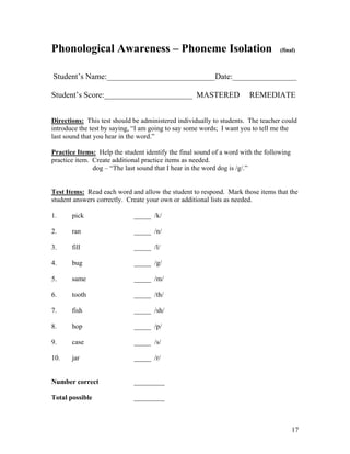 Phonological Awareness – Phoneme Isolation

(final)

Student’s Name:___________________________Date:________________
Student’s Score:______________________ MASTERED

REMEDIATE

Directions: This test should be administered individually to students. The teacher could
introduce the test by saying, “I am going to say some words; I want you to tell me the
last sound that you hear in the word.”
Practice Items: Help the student identify the final sound of a word with the following
practice item. Create additional practice items as needed.
dog – “The last sound that I hear in the word dog is /g/.”
Test Items: Read each word and allow the student to respond. Mark those items that the
student answers correctly. Create your own or additional lists as needed.
1.

pick

_____ /k/

2.

ran

_____ /n/

3.

fill

_____ /l/

4.

bug

_____ /g/

5.

same

_____ /m/

6.

tooth

_____ /th/

7.

fish

_____ /sh/

8.

hop

_____ /p/

9.

case

_____ /s/

10.

jar

_____ /r/

Number correct

_________

Total possible

_________

17

 