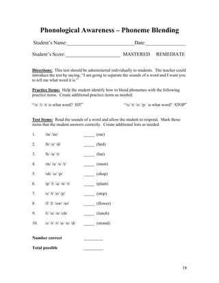 Phonological Awareness – Phoneme Blending
Student’s Name:___________________________Date:________________
Student’s Score:______________________ MASTERED

REMEDIATE

Directions: This test should be administered individually to students. The teacher could
introduce the test by saying, “I am going to separate the sounds of a word and I want you
to tell me what word it is.”
Practice Items: Help the student identify how to blend phonemes with the following
practice items. Create additional practice items as needed.
“/s/ /i/ /t/ is what word? SIT”

“/s/ /t/ /o/ /p/ is what word? STOP”

Test Items: Read the sounds of a word and allow the student to respond. Mark those
items that the student answers correctly. Create additional lists as needed.
1.

/m/ /ee/

_____ (me)

2.

/b/ /e/ /d/

_____ (bed)

3.

/h/ /a/ /t/

_____ (hat)

4.

/m/ /u/ /s/ /t/

_____ (must)

5.

/sh/ /o/ /p/

_____ (shop)

6.

/p/ /l/ /a/ /n/ /t/

_____ (plant)

7.

/s/ /t/ /o/ /p/

_____ (stop)

8.

/f/ /l/ /ow/ /er/

_____ (flower)

9.

/l/ /u/ /n/ /ch/

_____ (lunch)

10.

/s/ /t/ /r/ /a/ /n/ /d/

_____ (strand)

Number correct

_________

Total possible

_________

18

 