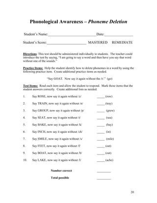 Phonological Awareness – Phoneme Deletion
Student’s Name:___________________________Date:________________
Student’s Score:______________________ MASTERED

REMEDIATE

Directions: This test should be administered individually to students. The teacher could
introduce the test by saying, “I am going to say a word and then have you say that word
without one of the sounds.”
Practice Items: Help the student identify how to delete phonemes in a word by using the
following practice item. Create additional practice items as needed.
“Say GOAT. Now say it again without the /t/.” (go)
Test Items: Read each item and allow the student to respond. Mark those items that the
student answers correctly. Create additional lists as needed.
1.

Say ROSE, now say it again without /z/

_____ (row)

2.

Say TRAIN, now say it again without /n/

_____ (tray)

3.

Say GROUP, now say it again without /p/

_____ (grew)

4.

Say SEAT, now say it again without /t/

_____ (sea)

5.

Say BAKE, now say it again without /k/

_____ (bay)

6.

Say INCH, now say it again without /ch/

_____ (in)

7.

Say SMILE, now say it again without /s/

_____ (mile)

8.

Say FEET, now say it again without /f/

_____ (eat)

9.

Say BOAT, now say it again without /b/

_____ (oat)

10.

Say LAKE, now say it again without /l/

_____ (ache)

Number correct

_________

Total possible

_________

20

 