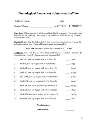 Phonological Awareness – Phoneme Addition
Student’s Name:___________________________Date:________________
Student’s Score:______________________ MASTERED

REMEDIATE

Directions: This test should be administered individually to students. The teacher could
introduce the test by saying, “I am going to say a word and then have you say that word
with one extra sound.”
Practice Items: Help the student identify how to add phonemes to a word by using the
following practice item. Create additional practice items as needed.
“Say PARK, now say it again with /s/ in front of it.” (SPARK)
Test Items: Read each item and allow the student to respond. Mark those items that the
student answers correctly. Create additional lists as needed.
1.

Say TOP, now say it again with /s/ in front of it

_____ (stop)

2.

Say LIP, now say it again with /f/ in front of it

_____ (flip)

3.

Say EAT, now say it again with /m/ in front of it

_____ (meat)

4.

Say LAP, now say it again with /c/ in front of it

_____ (clap)

5.

Say TRAP, now say it again with /s/ in front of it

_____ (strap)

6.

Say RUST, now say it again with /t/ in front of it

_____ (trust)

7.

Say LAY, now say it again with /p/ in front of it

_____ (play)

8.

Say EAT, now say it again with /sh/ in front of it

_____ (sheet)

9.

Say ROBE, now say it again with /p/ in front of it

_____ (probe)

10.

Say LOT, now say it again with /s/ in front of it

_____ (slot)

Number correct

_________

Total possible

_________

21

 