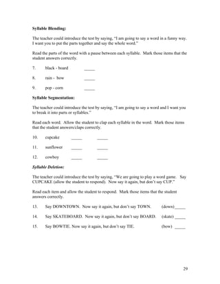 Syllable Blending:
The teacher could introduce the test by saying, “I am going to say a word in a funny way.
I want you to put the parts together and say the whole word.”
Read the parts of the word with a pause between each syllable. Mark those items that the
student answers correctly.
7.

black - board

_____

8.

rain - bow

_____

9.

pop - corn

_____

Syllable Segmentation:
The teacher could introduce the test by saying, “I am going to say a word and I want you
to break it into parts or syllables.”
Read each word. Allow the student to clap each syllable in the word. Mark those items
that the student answers/claps correctly.
10.

cupcake

_____

_____

11.

sunflower

_____

_____

12.

cowboy

_____

_____

Syllable Deletion:
The teacher could introduce the test by saying, “We are going to play a word game. Say
CUPCAKE (allow the student to respond). Now say it again, but don’t say CUP.”
Read each item and allow the student to respond. Mark those items that the student
answers correctly.
13.

Say DOWNTOWN. Now say it again, but don’t say TOWN.

(down) _____

14.

Say SKATEBOARD. Now say it again, but don’t say BOARD.

(skate) _____

15.

Say BOWTIE. Now say it again, but don’t say TIE.

(bow) _____

29

 