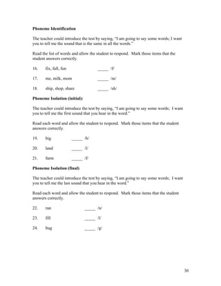 Phoneme Identification
The teacher could introduce the test by saying, “I am going to say some words; I want
you to tell me the sound that is the same in all the words.”
Read the list of words and allow the student to respond. Mark those items that the
student answers correctly.
16.

fix, fall, fun

_____ /f/

17.

me, milk, mom

_____ /m/

18.

ship, shop, share

_____ /sh/

Phoneme Isolation (initial):
The teacher could introduce the test by saying, “I am going to say some words; I want
you to tell me the first sound that you hear in the word.”
Read each word and allow the student to respond. Mark those items that the student
answers correctly.
19.

big

_____ /b/

20.

land

_____ /l/

21.

farm

_____ /f/

Phoneme Isolation (final)
The teacher could introduce the test by saying, “I am going to say some words; I want
you to tell me the last sound that you hear in the word.”
Read each word and allow the student to respond. Mark those items that the student
answers correctly.
22.

ran

_____ /n/

23.

fill

_____ /l/

24.

bug

_____ /g/

30

 