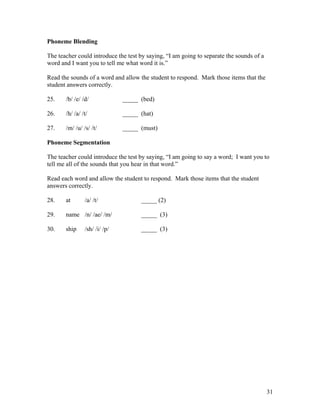 Phoneme Blending
The teacher could introduce the test by saying, “I am going to separate the sounds of a
word and I want you to tell me what word it is.”
Read the sounds of a word and allow the student to respond. Mark those items that the
student answers correctly.
25.

/b/ /e/ /d/

_____ (bed)

26.

/h/ /a/ /t/

_____ (hat)

27.

/m/ /u/ /s/ /t/

_____ (must)

Phoneme Segmentation
The teacher could introduce the test by saying, “I am going to say a word; I want you to
tell me all of the sounds that you hear in that word.”
Read each word and allow the student to respond. Mark those items that the student
answers correctly.
28.

at

/a/ /t/

29.

name /n/ /ae/ /m/

_____ (3)

30.

ship

_____ (3)

/sh/ /i/ /p/

_____ (2)

31

 