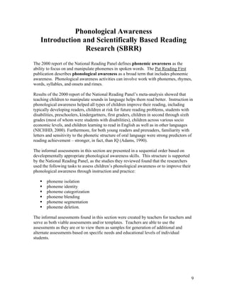 Phonological Awareness
Introduction and Scientifically Based Reading
Research (SBRR)
The 2000 report of the National Reading Panel defines phonemic awareness as the
ability to focus on and manipulate phonemes in spoken words. The Put Reading First
publication describes phonological awareness as a broad term that includes phonemic
awareness. Phonological awareness activities can involve work with phonemes, rhymes,
words, syllables, and onsets and rimes.
Results of the 2000 report of the National Reading Panel’s meta-analysis showed that
teaching children to manipulate sounds in language helps them read better. Instruction in
phonological awareness helped all types of children improve their reading, including
typically developing readers, children at risk for future reading problems, students with
disabilities, preschoolers, kindergartners, first graders, children in second through sixth
grades (most of whom were students with disabilities), children across various socio
economic levels, and children learning to read in English as well as in other languages
(NICHHD, 2000). Furthermore, for both young readers and prereaders, familiarity with
letters and sensitivity to the phonetic structure of oral language were strong predictors of
reading achievement – stronger, in fact, than IQ (Adams, 1990).
The informal assessments in this section are presented in a sequential order based on
developmentally appropriate phonological awareness skills. This structure is supported
by the National Reading Panel, as the studies they reviewed found that the researchers
used the following tasks to assess children’s phonological awareness or to improve their
phonological awareness through instruction and practice:
phoneme isolation
phoneme identity
phoneme categorization
phoneme blending
phoneme segmentation
phoneme deletion.
The informal assessments found in this section were created by teachers for teachers and
serve as both viable assessments and/or templates. Teachers are able to use the
assessments as they are or to view them as samples for generation of additional and
alternate assessments based on specific needs and educational levels of individual
students.

9

 