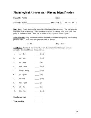 Phonological Awareness – Rhyme Identification
Student’s Name:___________________________Date:________________
Student’s Score:______________________ MASTERED

REMEDIATE

Directions: This test should be administered individually to students. The teacher could
introduce the test by saying, “Two words rhyme when they sound alike at the end. I am
going to read two words; I want you to tell me if they rhyme or do not rhyme.”
Practice Items: Help the student identify when two words rhyme by using the following
practice items. Create additional practice items as needed.
sit – bit

boy – chair

Test Items: Read each pair of words. Mark those items that the student answers
correctly. Create additional lists as needed.
1.

bed – fed

_____ (yes)

2.

top – hop

_____ (yes)

3.

run – soap

_____ (no)

4.

hand – sand

_____ (yes)

5.

funny – bunny

_____ (yes)

6.

girl – giant

_____ (no)

7.

lid – hid

_____ (yes)

8.

mess – yell

_____ (no)

9.

fell – fun

_____ (no)

10.

skip – hip

_____ (yes)

Number correct

_________

Total possible

_________

10

 