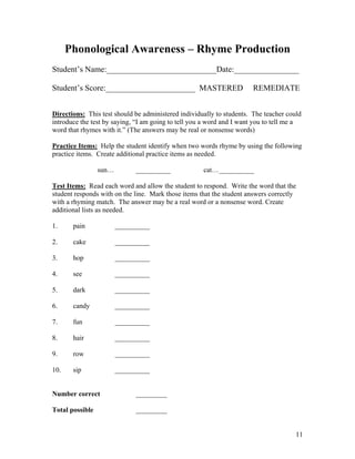 Phonological Awareness – Rhyme Production
Student’s Name:___________________________Date:________________
Student’s Score:______________________ MASTERED

REMEDIATE

Directions: This test should be administered individually to students. The teacher could
introduce the test by saying, “I am going to tell you a word and I want you to tell me a
word that rhymes with it.” (The answers may be real or nonsense words)
Practice Items: Help the student identify when two words rhyme by using the following
practice items. Create additional practice items as needed.
sun…

__________

cat… __________

Test Items: Read each word and allow the student to respond. Write the word that the
student responds with on the line. Mark those items that the student answers correctly
with a rhyming match. The answer may be a real word or a nonsense word. Create
additional lists as needed.
1.

pain

__________

2.

cake

__________

3.

hop

__________

4.

see

__________

5.

dark

__________

6.

candy

__________

7.

fun

__________

8.

hair

__________

9.

row

__________

10.

sip

__________

Number correct

_________

Total possible

_________
11

 