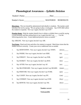 Phonological Awareness – Syllable Deletion
Student’s Name:___________________________Date:________________
Student’s Score:______________________ MASTERED

REMEDIATE

Directions: This test should be administered individually to students. The teacher could
introduce the test by saying, “We are going to play a word game. Say CUPCAKE (allow
the student to respond). Now say it again, but don’t say CUP.”
Practice Items: Help the student identify how to delete a syllable from a word by saying
a word normally and then asking them to say it again but don’t say ___. Use the
following practice item. Create additional practice items as needed.
Say AIRLINE. Now say it again, but don’t say AIR.
Test Items: Read each item and allow the student to respond. Mark those items that the
student answers correctly. Create your own or additional lists as needed.
1.

Say DOWNTOWN. Now say it again, but don’t say TOWN.

(down) _____

2.

Say INSIDE. Now say it again, but don’t saw SIDE.

(in)

_____

3.

Say FORGET. Now say it again, but don’t say FOR.

(get)

_____

4.

Say BASKET. Now say it again, but don’t say BAS.

(ket)

_____

5.

Say AFTER. Now say it again, but don’t say AF.

(ter)

_____

6.

Say SKATEBOARD. Now say it again, but don’t say BOARD.

(skate) _____

7.

Say PERFUME. Now say it again, but don’t say FUME.

(per)

8.

Say CANDY. Now say it again, but don’t say DY.

(can) _____

9.

Say COWBOY. Now say it again, but don’t say COW.

(boy) _____

10.

Say BOWTIE. Now say it again, but don’t say TIE.

(bow) _____

_____

Number correct

___________

Total possible

___________

14

 