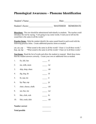 Phonological Awareness – Phoneme Identification
Student’s Name:___________________________ Date:________________
Student’s Score:______________________ MASTERED

REMEDIATE

Directions: This test should be administered individually to students. The teacher could
introduce the test by saying, “I am going to say some words; I want you to tell me the
sound that is the same in all the words.”
Practice Items: Help the student identify the same sound found in each word with the
following practice items. Create additional practice items as needed.
cat, car, cap : “What sound is the same in all the words? I hear /c/ in all three words.”
hop, sip, lap : “What sound is the same in all the words? I hear /p/ in all three words.”
Test Items: Read the list of words and allow the student to respond. Mark those items
that the student answers correctly. Create your own or additional lists as needed.
1.

fix, fall, fun

_____ /f/

2.

me, milk, mom

_____ /m/

3.

ship, shop, share

_____ /sh/

4.

dig, dog, do

_____ /d/

5.

fit, mat, lot

_____ /t/

6.

lip, flap, cap

_____ /p/

7.

chair, cheese, chalk

_____ /ch/

8.

see, bee, me

_____ /ee/

9.

like, click, sick

_____ /k/

10.

fish, crash, dish

_____ /sh/

Number correct

_________

Total possible

_________

15

 