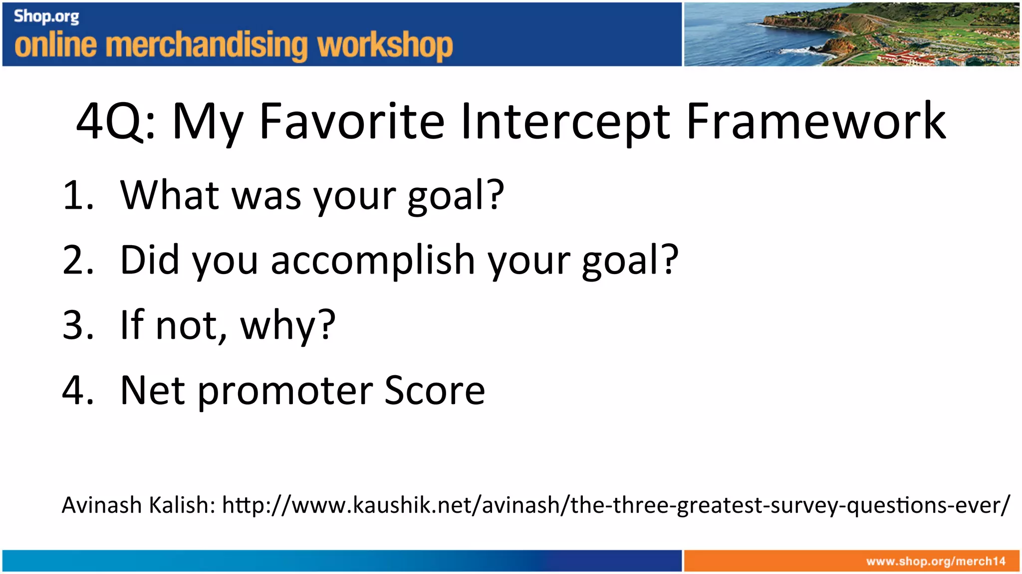 4Q:	
  My	
  Favorite	
  Intercept	
  Framework	
  
1.  What	
  was	
  your	
  goal?	
  
2.  Did	
  you	
  accomplish	
  your	
  goal?	
  
3.  If	
  not,	
  why?	
  
4.  Net	
  promoter	
  Score	
  
Avinash	
  Kalish:	
  h6p://www.kaushik.net/avinash/the-­‐three-­‐greatest-­‐survey-­‐ques+ons-­‐ever/	
  	
  
 