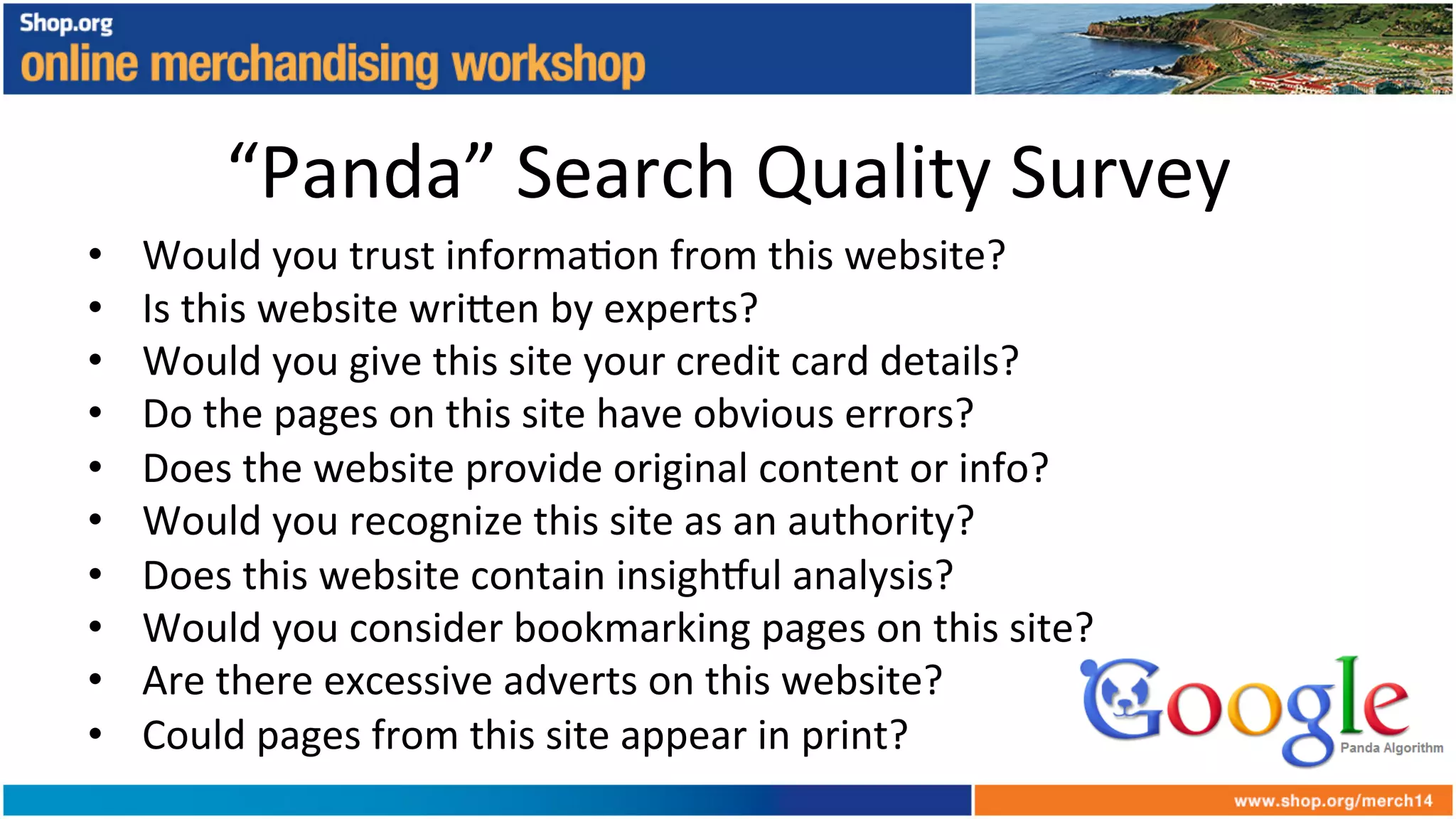 “Panda”	
  Search	
  Quality	
  Survey	
  
•  Would	
  you	
  trust	
  informa+on	
  from	
  this	
  website?	
  
•  Is	
  this	
  website	
  wri6en	
  by	
  experts?	
  
•  Would	
  you	
  give	
  this	
  site	
  your	
  credit	
  card	
  details?	
  
•  Do	
  the	
  pages	
  on	
  this	
  site	
  have	
  obvious	
  errors?	
  
•  Does	
  the	
  website	
  provide	
  original	
  content	
  or	
  info?	
  
•  Would	
  you	
  recognize	
  this	
  site	
  as	
  an	
  authority?	
  
•  Does	
  this	
  website	
  contain	
  insigh_ul	
  analysis?	
  
•  Would	
  you	
  consider	
  bookmarking	
  pages	
  on	
  this	
  site?	
  
•  Are	
  there	
  excessive	
  adverts	
  on	
  this	
  website?	
  
•  Could	
  pages	
  from	
  this	
  site	
  appear	
  in	
  print?	
  
 