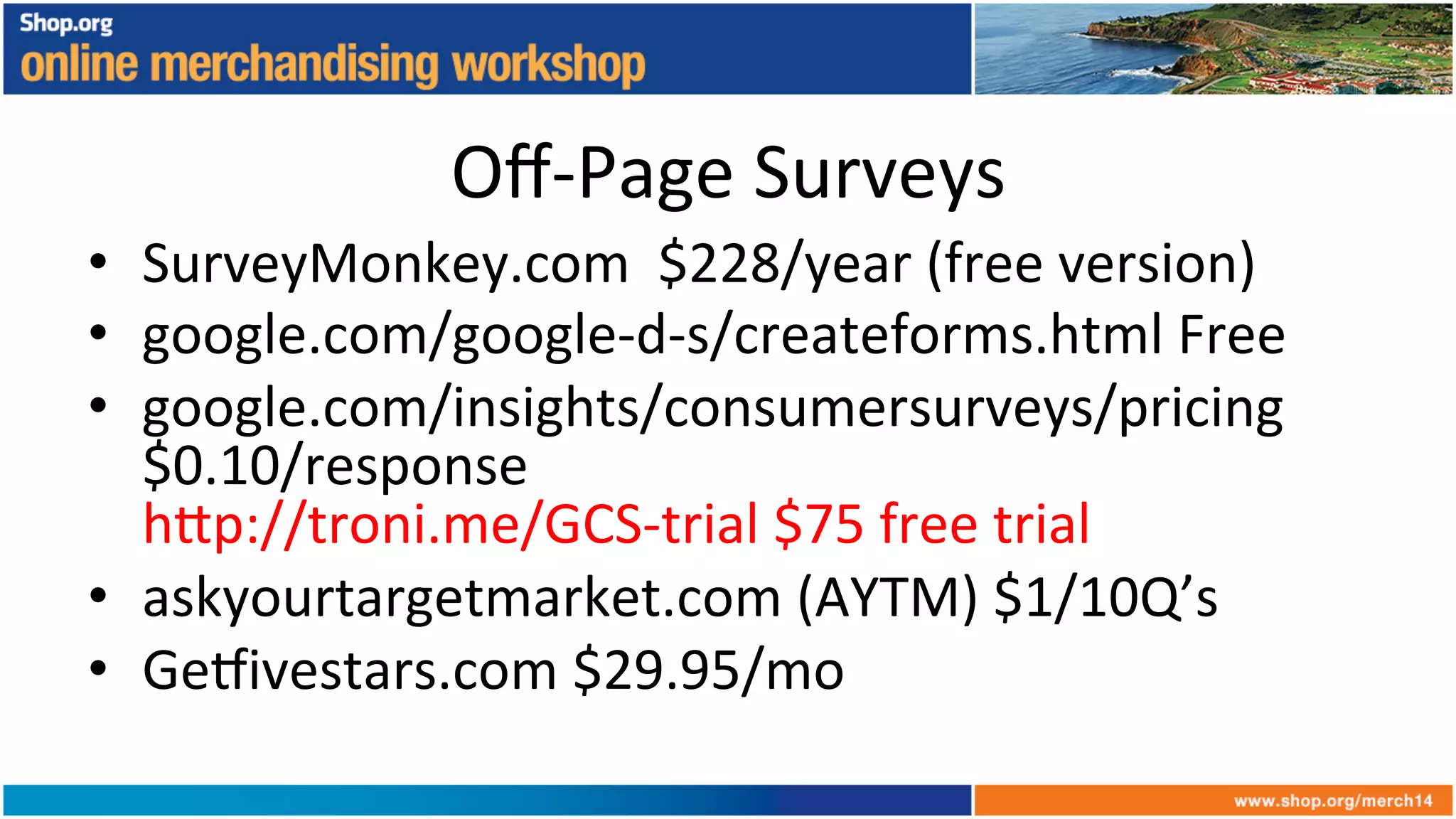 Oﬀ-­‐Page	
  Surveys	
  
•  SurveyMonkey.com	
  	
  $228/year	
  (free	
  version)	
  
•  google.com/google-­‐d-­‐s/createforms.html	
  Free	
  
•  google.com/insights/consumersurveys/pricing	
  
$0.10/response	
  
h6p://troni.me/GCS-­‐trial	
  $75	
  free	
  trial	
  	
  
•  askyourtargetmarket.com	
  (AYTM)	
  $1/10Q’s	
  
•  Ge_ivestars.com	
  $29.95/mo	
  
 