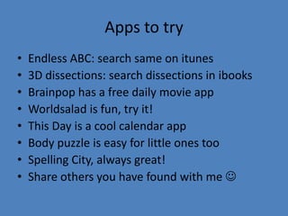 Apps to try
•   Endless ABC: search same on itunes
•   3D dissections: search dissections in ibooks
•   Brainpop has a free daily movie app
•   Worldsalad is fun, try it!
•   This Day is a cool calendar app
•   Body puzzle is easy for little ones too
•   Spelling City, always great!
•   Share others you have found with me 
 