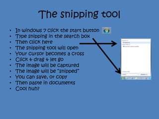 The snipping tool
•   In windows 7 click the start button
•   Type snipping in the search box
•   Then click here
•   The snipping tool will open
•   Your cursor becomes a cross
•   Click & drag & let go
•   The image will be captured
•   The image will be “snipped”
•   You can save, or copy
•   Then paste in documents
•   Cool huh?
 