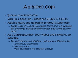 Animoto.com
• Browse to animoto.com
• Sign up & have fun – these are REALLY COOL!
• Adding music and uploading photos is super easy
   – Songs must be mp3 format (audio converters are available
     for download that will convert other music formats into
     mp3s
• As a Lite subscriber, your videos are limited to 30
  seconds.
   – For only $5/month or $30/year, upgrade to a Plus plan for:
      • Unlimited full-length videos
      • 600+ music tracks
      • Video downloads to your computer and DVD
 