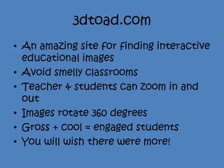3dtoad.com
• An amazing site for finding interactive
  educational images
• Avoid smelly classrooms
• Teacher & students can zoom in and
  out
• Images rotate 360 degrees
• Gross + cool = engaged students
• You will wish there were more!
 