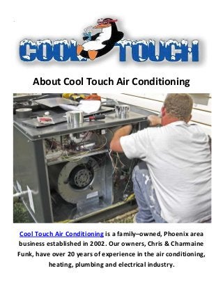 About Cool Touch Air Conditioning
Cool Touch Air Conditioning is a family–owned, Phoenix area
business established in 2002. Our owners, Chris & Charmaine
Funk, have over 20 years of experience in the air conditioning,
heating, plumbing and electrical industry.
 