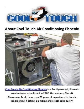 About Cool Touch Air Conditioning Phoenix
Cool Touch Air Conditioning Phoenix is a family–owned, Phoenix
area business established in 2002. Our owners, Chris &
Charmaine Funk, have over 20 years of experience in the air
conditioning, heating, plumbing and electrical industry.
 