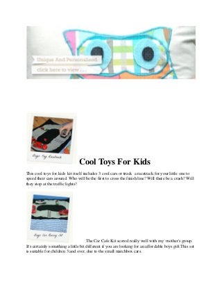 Cool Toys For Kids
This cool toys for kids kit itself includes 3 cool cars or truck a racetrack for your little one to
speed their cars around. Who will be the first to cross the finish line? Will there be a crash? Will
they stop at the traffic lights?




                                      The Car Cafe Kit scored really well with my mother's group.
It's certainly something a little bit different if you are looking for an affordable boys gift.This set
is suitable for children 3 and over, due to the small matchbox cars.
 