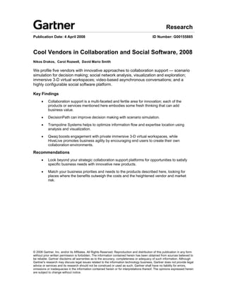 Research
Publication Date: 4 April 2008                                                               ID Number: G00155885



Cool Vendors in Collaboration and Social Software, 2008
Nikos Drakos, Carol Rozwell, David Mario Smith

We profile five vendors with innovative approaches to collaboration support — scenario
simulation for decision making; social network analysis, visualization and exploration;
immersive 3-D virtual workspaces; video-based asynchronous conversations; and a
highly configurable social software platform.

Key Findings
      !    Collaboration support is a multi-faceted and fertile area for innovation; each of the
           products or services mentioned here embodies some fresh thinking that can add
           business value.

      !    DecisionPath can improve decision making with scenario simulation.

      !    Trampoline Systems helps to optimize information flow and expertise location using
           analysis and visualization.

      !    Qwaq boosts engagement with private immersive 3-D virtual workspaces, while
           HiveLive promotes business agility by encouraging end users to create their own
           collaboration environments.

Recommendations
      !    Look beyond your strategic collaboration support platforms for opportunities to satisfy
           specific business needs with innovative new products.

      !    Match your business priorities and needs to the products described here, looking for
           places where the benefits outweigh the costs and the heightened vendor and market
           risk.




© 2008 Gartner, Inc. and/or its Affiliates. All Rights Reserved. Reproduction and distribution of this publication in any form
without prior written permission is forbidden. The information contained herein has been obtained from sources believed to
be reliable. Gartner disclaims all warranties as to the accuracy, completeness or adequacy of such information. Although
Gartner's research may discuss legal issues related to the information technology business, Gartner does not provide legal
advice or services and its research should not be construed or used as such. Gartner shall have no liability for errors,
omissions or inadequacies in the information contained herein or for interpretations thereof. The opinions expressed herein
are subject to change without notice.
 