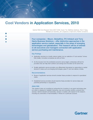 Cool Vendors in Application Services, 2010
                Gartner RAS Core Research Note G00174938, Susan Tan, Matthew Goldman, Tina T. Tang,
                                    Michael von Uechtritz, Jim Longwood, 2 April 2010, R3344 10152010




               Four companies – Bleum, GlobalOne, ITC Infotech and Torry
               Harris Business Solutions – offer distinctive approaches in the
               application service market, especially in the areas of emerging
               technologies and globalization. This research will be of interest
               to all executives and managers connected with application
               service purchasing and maintenance.

               Key Findings
               •	 Application	services	is	a	mostly	mature	market,	but	our	selection	of	“cool	vendors”	shows	
                  that smaller, innovative companies are still out there.

               •	 As	the	recovery	from	the	worldwide	economic	slump	begins,	enterprises	will	look	for	
                  providers that can help them achieve cost savings and innovation at the same time.

               •	 Smaller	application	service	providers	can	differentiate	themselves	by	responding	to	market	
                  demand	in	areas	such	as	emerging	technologies,	green	IT	and	new	delivery	models.

               Recommendations
               •	 Buyers	of	application	services	should	consider	these	providers	to	respond	to	specialized	
                  needs.

               •	 Established	service	providers	should	examine	these	providers	for	service	ideas	and	
                  potential partnerships or acquisitions.

               ANALYSIS
               This research does not constitute an exhaustive list of vendors in any given technology area,
               but rather is designed to highlight interesting, new and innovative vendors, products and
               services. Gartner disclaims all warranties, express or implied, with respect to this research,
               including any warranties of merchantability or fitness for a particular purpose.
 