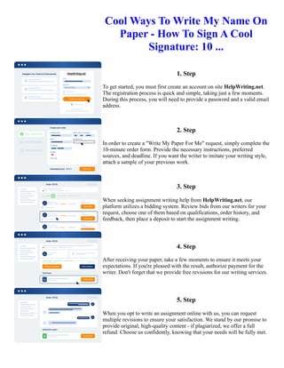 Cool Ways To Write My Name On
Paper - How To Sign A Cool
Signature: 10 ...
1. Step
To get started, you must first create an account on site HelpWriting.net.
The registration process is quick and simple, taking just a few moments.
During this process, you will need to provide a password and a valid email
address.
2. Step
In order to create a "Write My Paper For Me" request, simply complete the
10-minute order form. Provide the necessary instructions, preferred
sources, and deadline. If you want the writer to imitate your writing style,
attach a sample of your previous work.
3. Step
When seeking assignment writing help from HelpWriting.net, our
platform utilizes a bidding system. Review bids from our writers for your
request, choose one of them based on qualifications, order history, and
feedback, then place a deposit to start the assignment writing.
4. Step
After receiving your paper, take a few moments to ensure it meets your
expectations. If you're pleased with the result, authorize payment for the
writer. Don't forget that we provide free revisions for our writing services.
5. Step
When you opt to write an assignment online with us, you can request
multiple revisions to ensure your satisfaction. We stand by our promise to
provide original, high-quality content - if plagiarized, we offer a full
refund. Choose us confidently, knowing that your needs will be fully met.
Cool Ways To Write My Name On Paper - How To Sign A Cool Signature: 10 ... Cool Ways To Write My Name
On Paper - How To Sign A Cool Signature: 10 ...
 